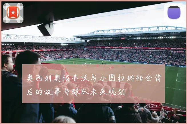 奥西利奥谈齐沃与小图拉姆转会背后的故事与球队未来规划