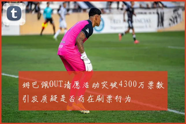 姆巴佩OUT请愿活动突破4300万票数引发质疑是否存在刷票行为