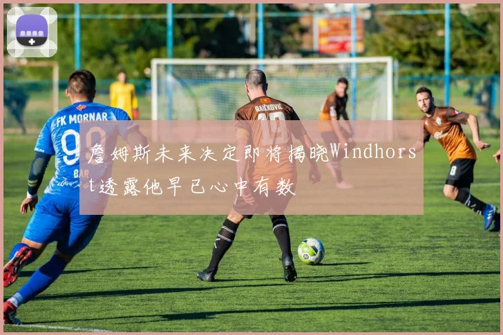 詹姆斯未来决定即将揭晓Windhorst透露他早已心中有数