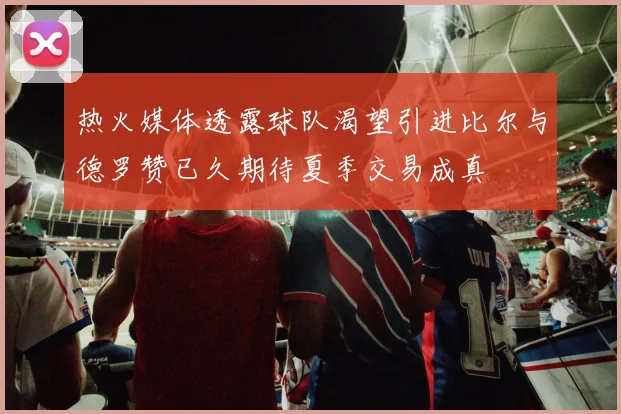 热火媒体透露球队渴望引进比尔与德罗赞已久期待夏季交易成真