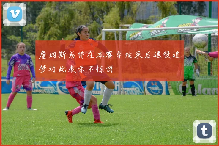 詹姆斯或将在本赛季结束后退役追梦对此表示不惊讶