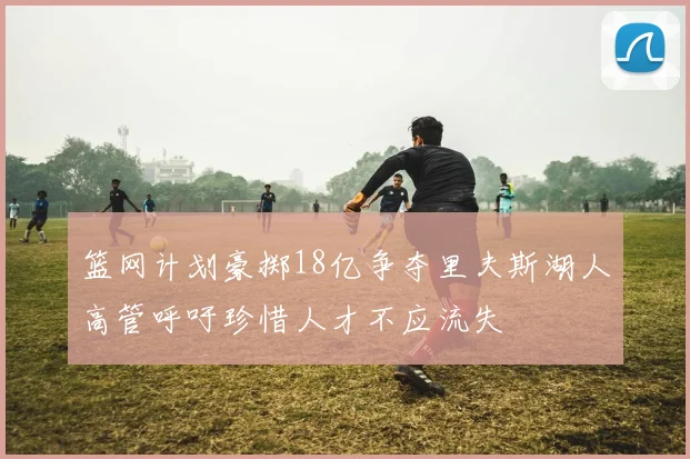 篮网计划豪掷18亿争夺里夫斯湖人高管呼吁珍惜人才不应流失