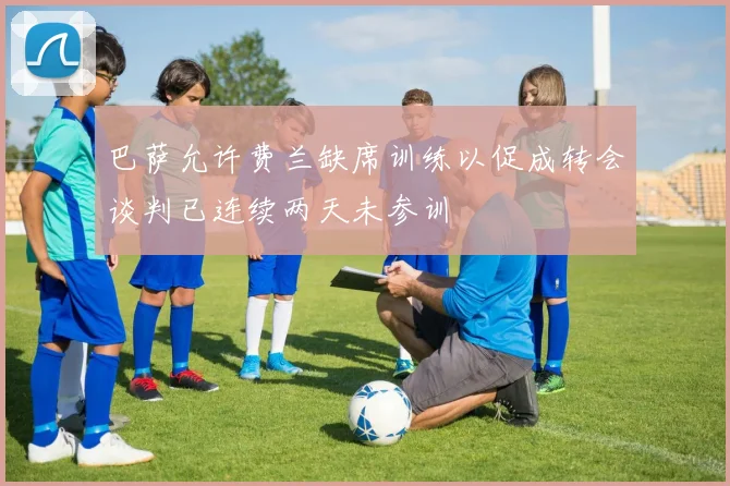 巴萨允许费兰缺席训练以促成转会谈判已连续两天未参训