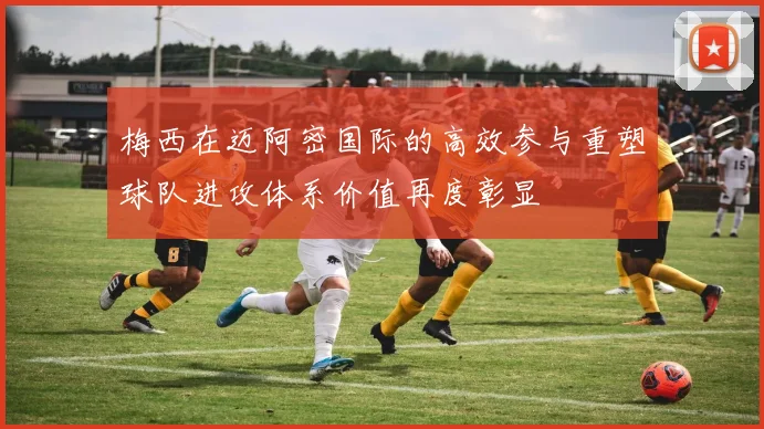 梅西在迈阿密国际的高效参与重塑球队进攻体系价值再度彰显