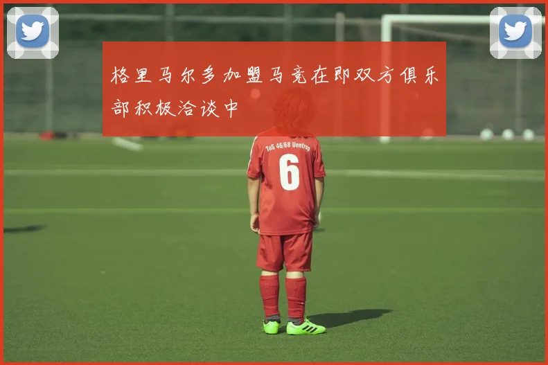 格里马尔多加盟马竞在即双方俱乐部积极洽谈中