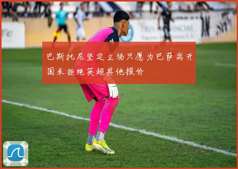 巴斯托尼坚定立场只愿为巴萨离开国米拒绝英超其他报价