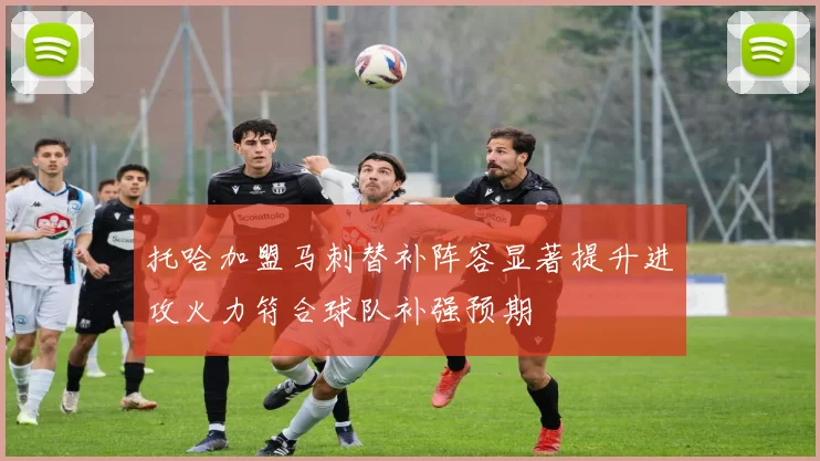 托哈加盟马刺替补阵容显著提升进攻火力符合球队补强预期