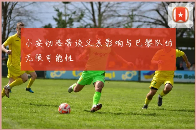小安切洛蒂谈父亲影响与巴黎队的无限可能性