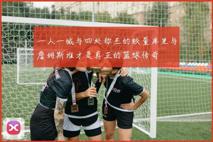一人一城与四处称王的较量库里与詹姆斯谁才是真正的篮球传奇