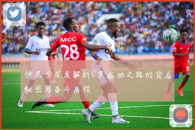 伊尼戈深度解析C罗成功之路的背后秘密与奋斗历程