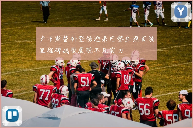 卢卡斯替补登场迎来巴黎生涯百场里程碑战役展现不凡实力