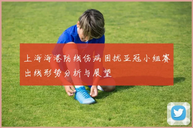 上海海港防线伤病困扰亚冠小组赛出线形势分析与展望