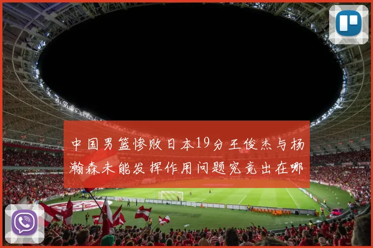 中国男篮惨败日本19分王俊杰与杨瀚森未能发挥作用问题究竟出在哪儿