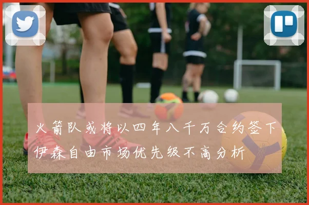 火箭队或将以四年八千万合约签下伊森自由市场优先级不高分析