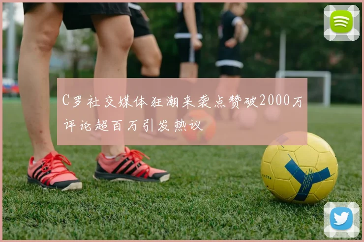 C罗社交媒体狂潮来袭点赞破2000万评论超百万引发热议