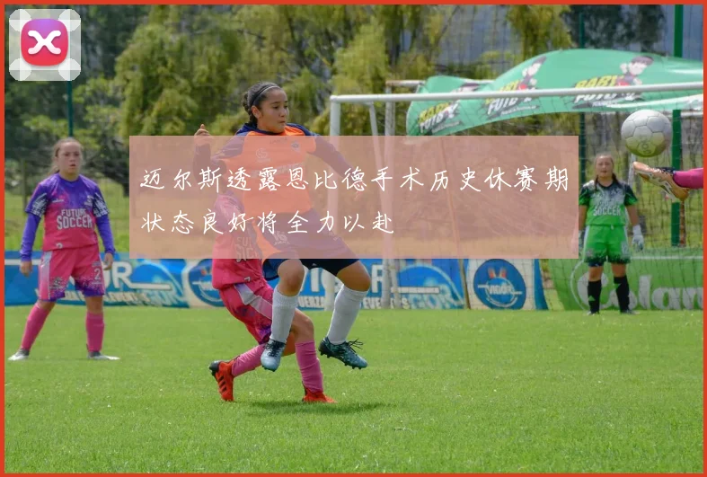 迈尔斯透露恩比德手术历史休赛期状态良好将全力以赴