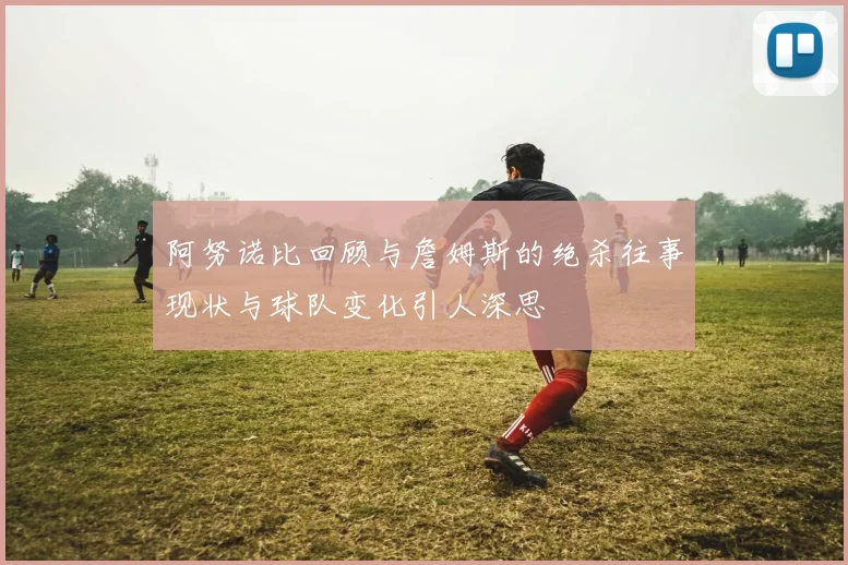 阿努诺比回顾与詹姆斯的绝杀往事现状与球队变化引人深思