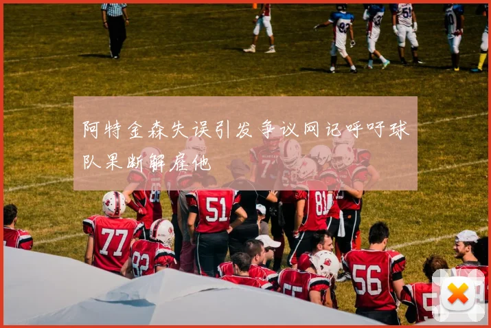 阿特金森失误引发争议网记呼吁球队果断解雇他
