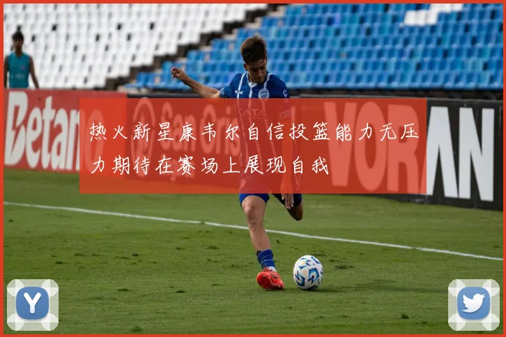 热火新星康韦尔自信投篮能力无压力期待在赛场上展现自我