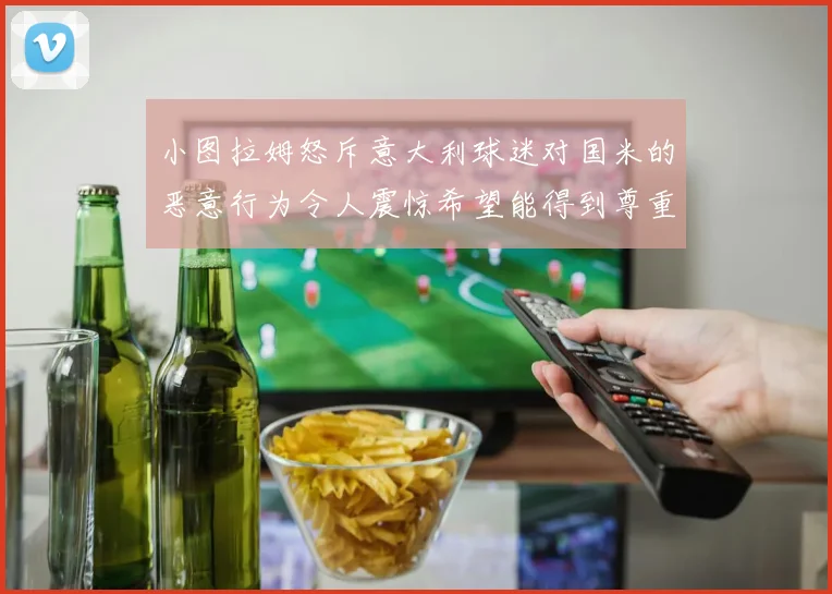 小图拉姆怒斥意大利球迷对国米的恶意行为令人震惊希望能得到尊重与支持