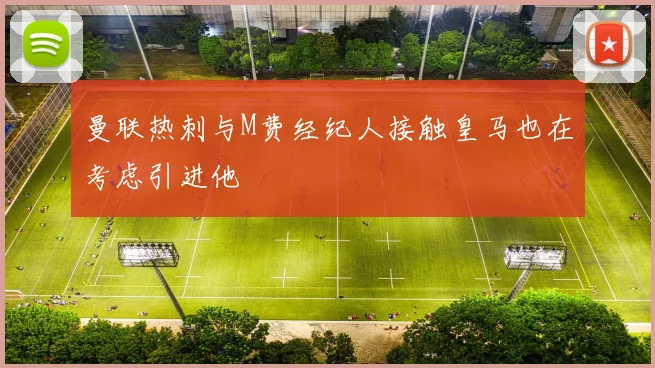 曼联热刺与M费经纪人接触皇马也在考虑引进他