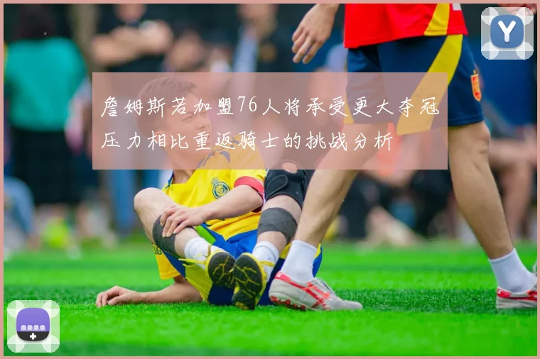 詹姆斯若加盟76人将承受更大夺冠压力相比重返骑士的挑战分析