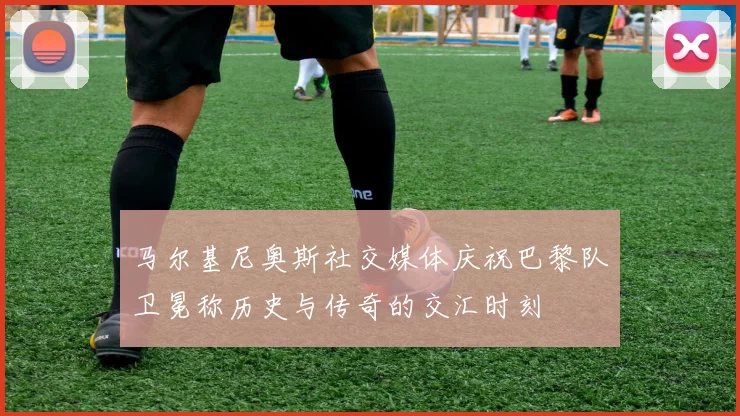 马尔基尼奥斯社交媒体庆祝巴黎队卫冕称历史与传奇的交汇时刻