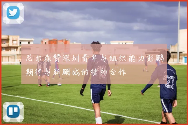 尼尔森赞深圳青年与组织能力彭鹏期待与新鹏城的续约合作