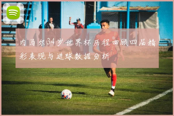 内马尔34岁世界杯历程回顾四届精彩表现与进球数据分析