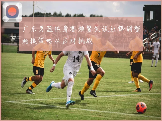 广东男篮热身赛频繁失误杜锋调整轮换策略以应对挑战